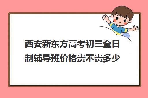 西安新东方高考初三全日制辅导班价格贵不贵多少钱一年(新东方封闭班全日制)