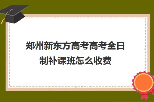 郑州新东方高考高考全日制补课班怎么收费(郑州新东方哪个校区好)