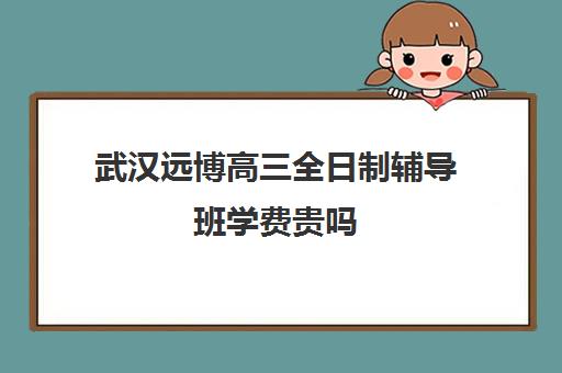 武汉远博高三全日制辅导班学费贵吗(武汉高三培训机构排名前十)