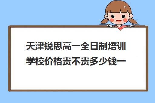 天津锐思高一全日制培训学校价格贵不贵多少钱一年(天津最好的高中培训机构)