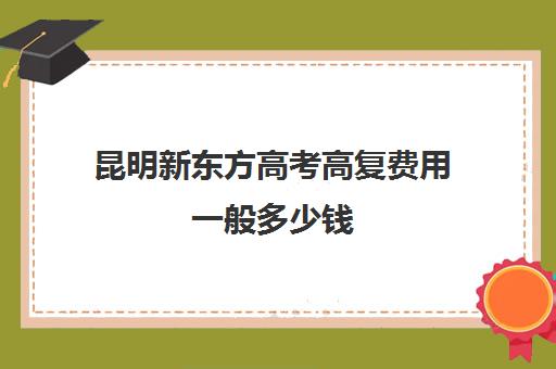 昆明新东方高考高复费用一般多少钱(新东方高考复读班价格)