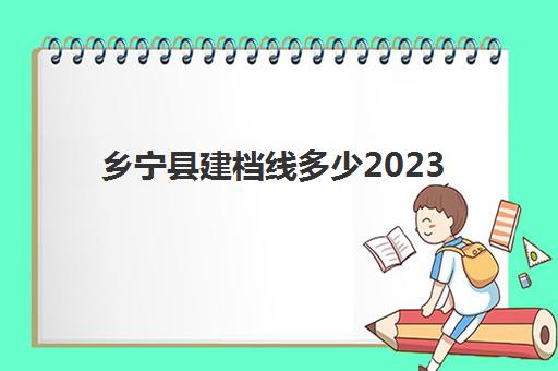 乡宁县建档线多少2023(山西乡宁2024年重点工程项目)