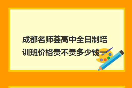 成都名师荟高中全日制培训班价格贵不贵多少钱一年(名师荟高考教育质量怎么样)