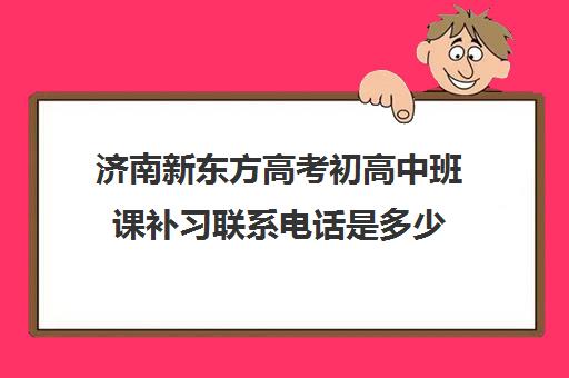 济南新东方高考初高中班课补习联系电话是多少