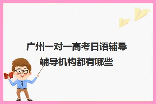 广州一对一高考日语辅导辅导机构都有哪些(网络家教一对一辅导日语)