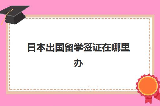 日本出国留学签证在哪里办(日本留学签证怎么办理)