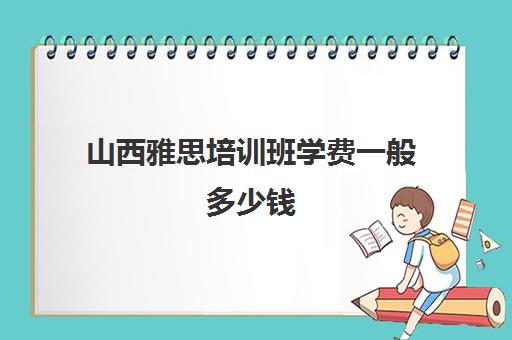 山西雅思培训班学费一般多少钱(雅思培训费用大概要多少钱?)