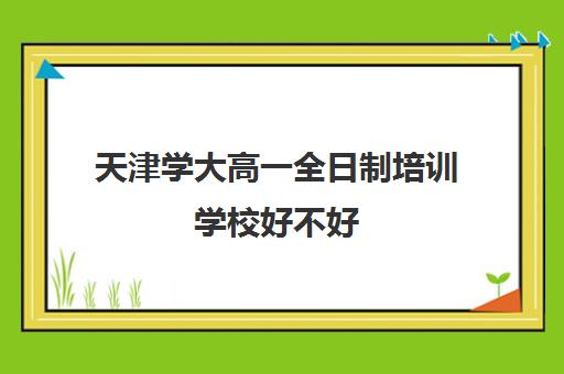 天津学大高一全日制培训学校好不好(天津学历提升的正规机构)