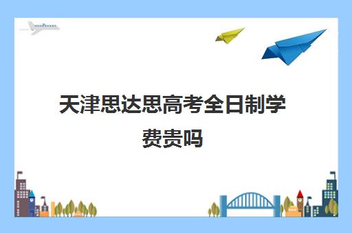 天津思达思高考全日制学费贵吗(天津考必达高考志愿填报怎么样)