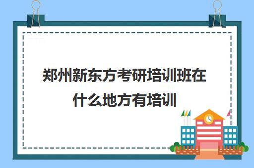 郑州新东方考研培训班在什么地方有培训(郑州新东方学校有哪些专业)