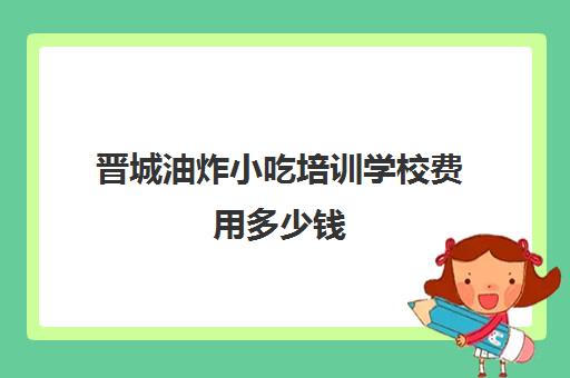 晋城油炸小吃培训学校费用多少钱(晋城市培训学校一览表)