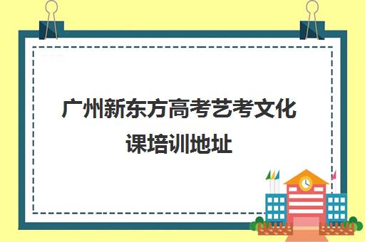 广州新东方高考艺考文化课培训地址(新东方艺考文化课全日制辅导)