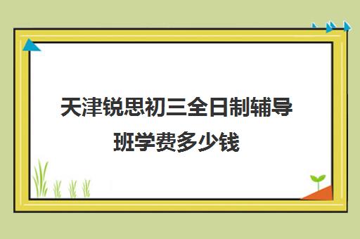 天津锐思初三全日制辅导班学费多少钱(天津初中一对一辅导价格)