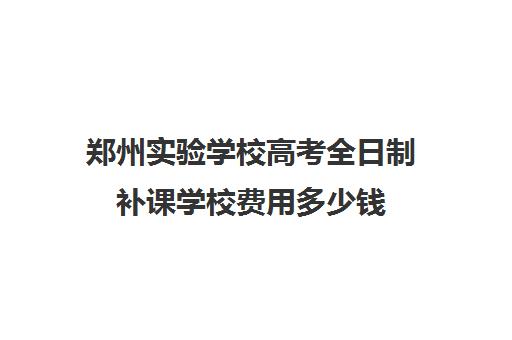 郑州实验学校高考全日制补课学校费用多少钱(高三全日制补课一般多少钱)