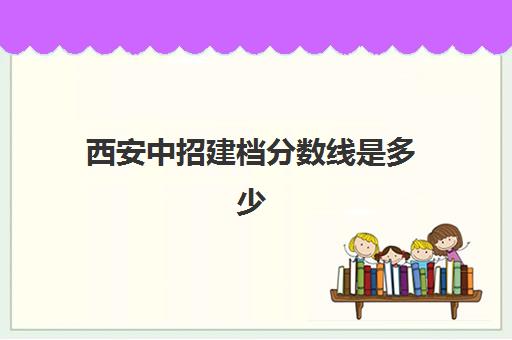 西安中招建档分数线是多少(2024年西安市中考各校录取分数线)