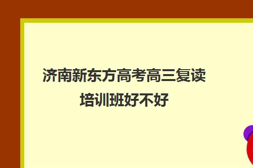 济南新东方高考高三复读培训班好不好(新东方高考复读班价格)