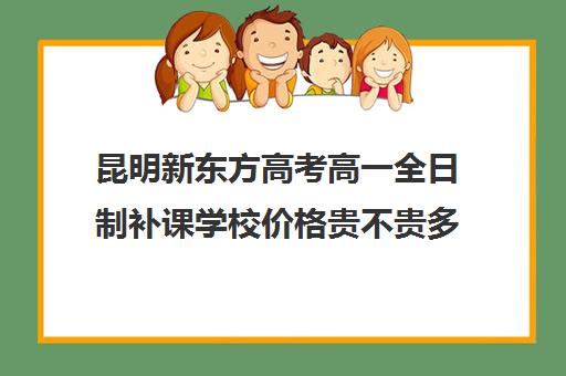 昆明新东方高考高一全日制补课学校价格贵不贵多少钱一年(新东方高考复读班价格)