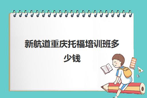 新航道重庆托福培训班多少钱(新东方托福班价目表)