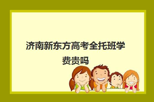 济南新东方高考全托班学费贵吗(全托小学学费)