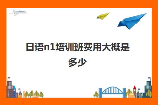 日语n1培训班费用大概是多少(日语班培训过n2费用)