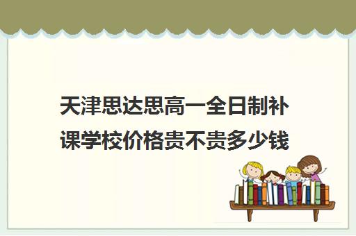 天津思达思高一全日制补课学校价格贵不贵多少钱一年(高三全日制补课一般多少钱)