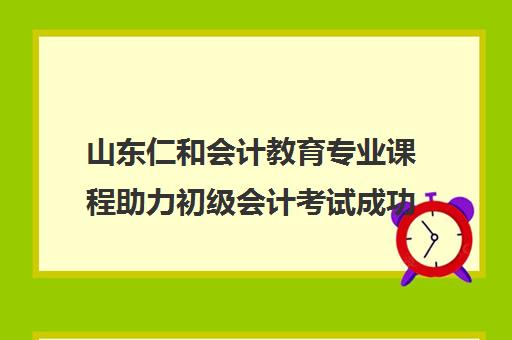 山东仁和会计教育专业课程助力初级会计考试成功