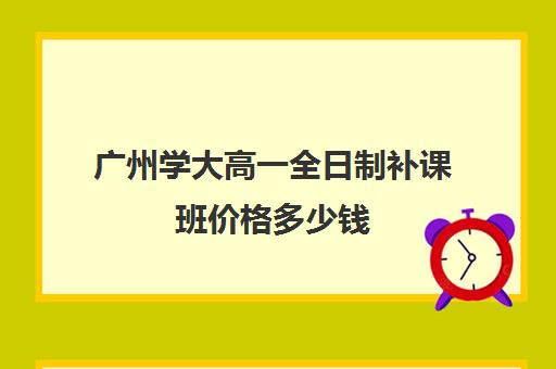 广州学大高一全日制补课班价格多少钱(广州补课一对一费用)