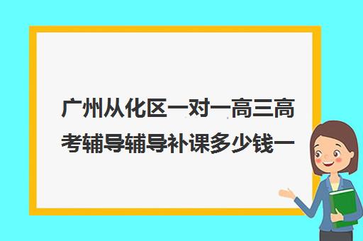 广州从化区一对一高三高考辅导辅导补课多少钱一小时(高三补课能提高成绩吗)