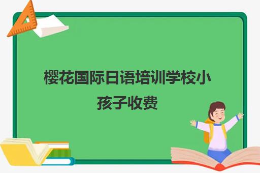 樱花国际日语培训学校小孩子收费(日语班学费一般多少钱)