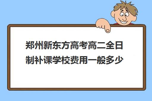 郑州新东方高考高二全日制补课学校费用一般多少钱(新东方全日制高考班收费)