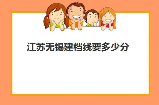 江苏无锡建档线要多少分(建档线和录取分数线)