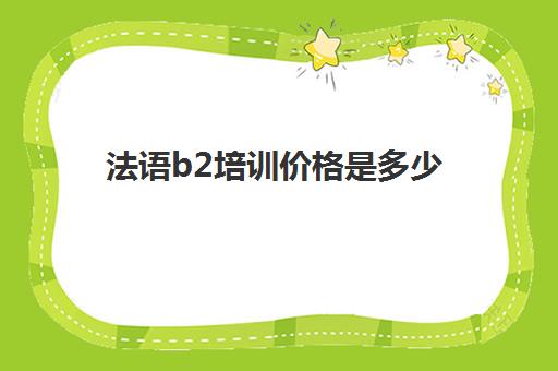 法语b2培训价格是多少(法语b2考试报名时间)