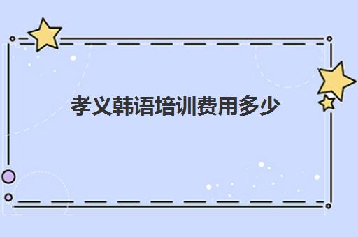 孝义韩语培训费用多少(报一个韩语培训班要多少钱)