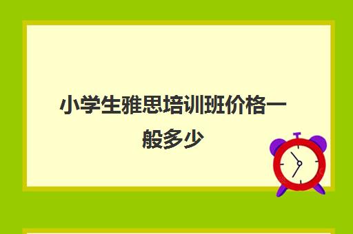 小学生雅思培训班价格一般多少(雅思辅导班收费价目表)