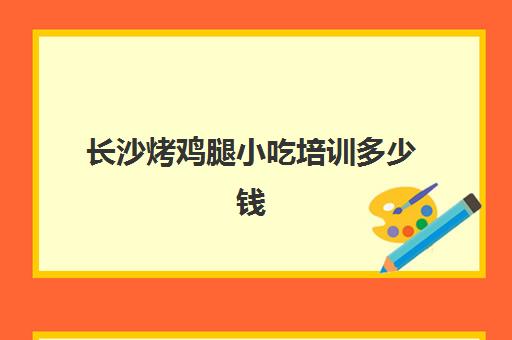 长沙烤鸡腿小吃培训多少钱(长沙特色实体店小吃培训)