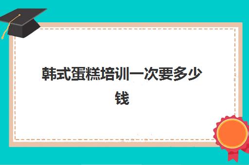 韩式蛋糕培训一次要多少钱(学做蛋糕学费一般多少钱)