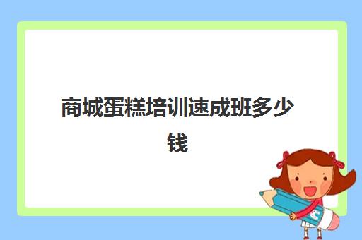 商城蛋糕培训速成班多少钱(烘焙培训费用大概多少)