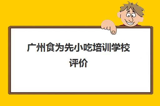 广州食为先小吃培训学校评价(食为先小吃培训正规吗)