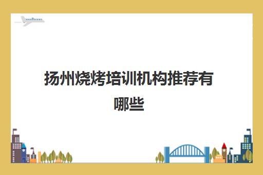 扬州烧烤培训机构推荐有哪些(扬州培训机构排行榜)