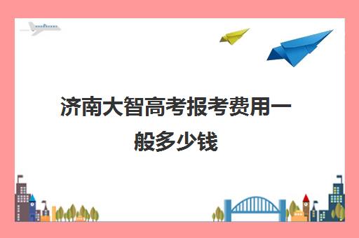 济南大智高考报考费用一般多少钱(济南万智学费多少钱)