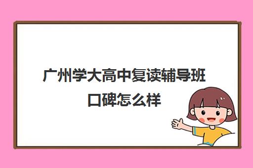 广州学大高中复读辅导班口碑怎么样(广东高考复读学校哪里最好)