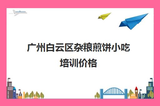 广州白云区杂粮煎饼小吃培训价格(杂粮煎饼免费培训)