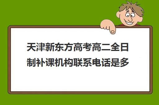 天津新东方高考高二全日制补课机构联系电话是多少(天津高三封闭式培训机构)