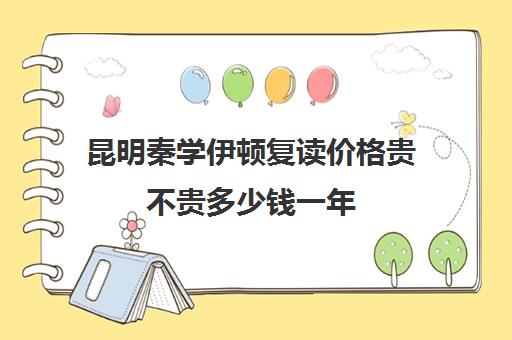 昆明秦学伊顿复读价格贵不贵多少钱一年(昆明复读学校学费一般标准)