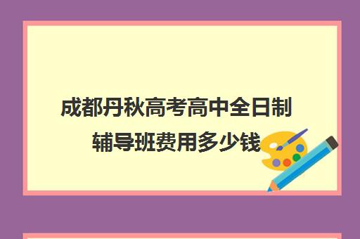 成都丹秋高考高中全日制辅导班费用多少钱(成都高三全日制补课一般多少钱)