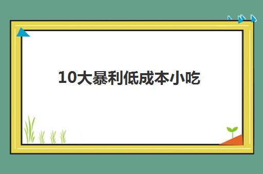 10大暴利低成本小吃(出餐快利润高的小吃)