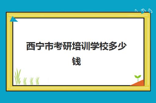 西宁市考研培训学校多少钱(考研培训班多少钱)