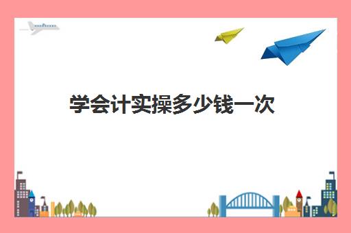 学会计实操多少钱一次(0基础学会计需要学多长时间)