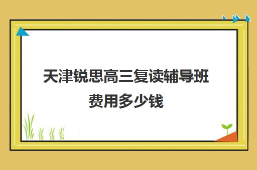 天津锐思高三复读辅导班费用多少钱(天津高三复读哪个学校比较好)