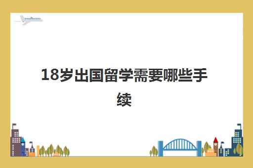 18岁出国留学需要哪些手续(18岁可以出国打工吗)